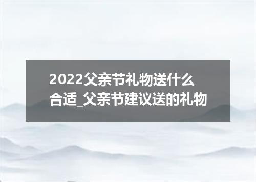 2022父亲节礼物送什么合适_父亲节建议送的礼物