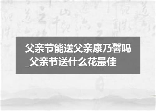 父亲节能送父亲康乃馨吗_父亲节送什么花最佳