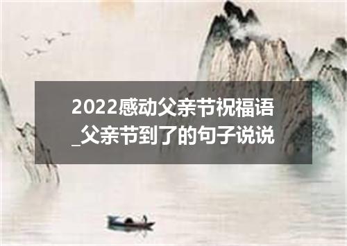 2022感动父亲节祝福语_父亲节到了的句子说说
