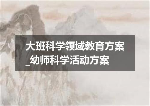 大班科学领域教育方案_幼师科学活动方案