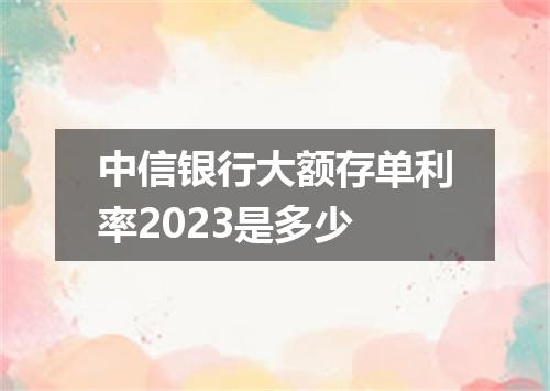 中信银行大额存单利率2023是多少
