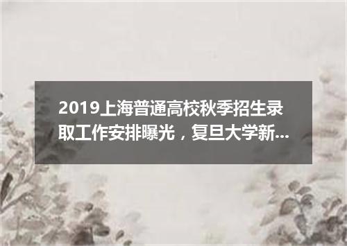 2019上海普通高校秋季招生录取工作安排曝光，复旦大学新设智能科学与技术专业！