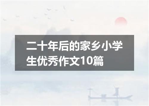 二十年后的家乡小学生优秀作文10篇