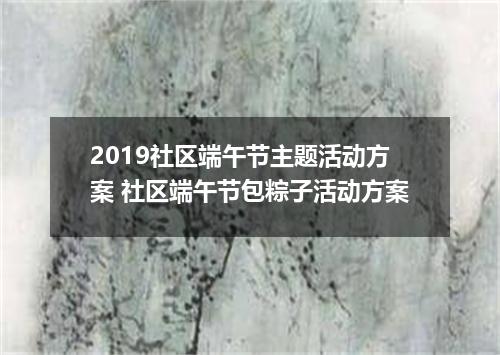 2019社区端午节主题活动方案 社区端午节包粽子活动方案