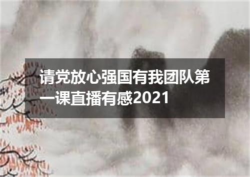 请党放心强国有我团队第一课直播有感2021