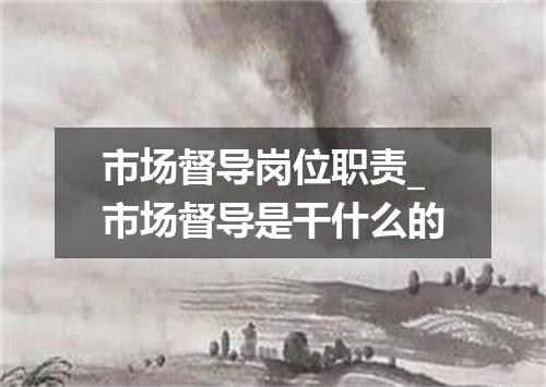 市场督导岗位职责_市场督导是干什么的