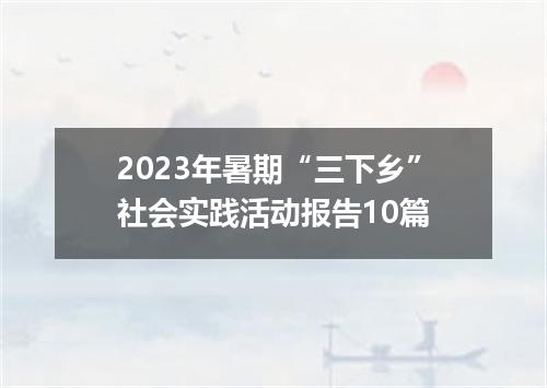 2023年暑期“三下乡”社会实践活动报告10篇