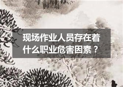 现场作业人员存在着什么职业危害因素？