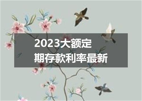 2023大额定期存款利率最新