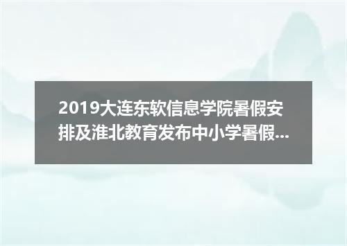 2019大连东软信息学院暑假安排及淮北教育发布中小学暑假工作安排通知