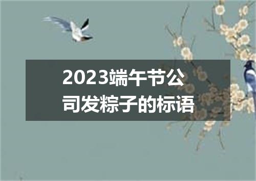 2023端午节公司发粽子的标语