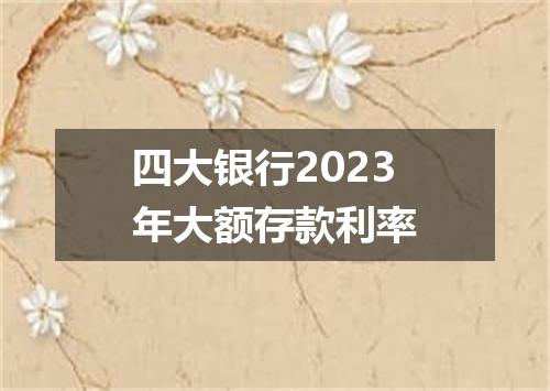 四大银行2023年大额存款利率
