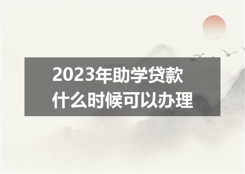 2023年助学贷款什么时候可以办理