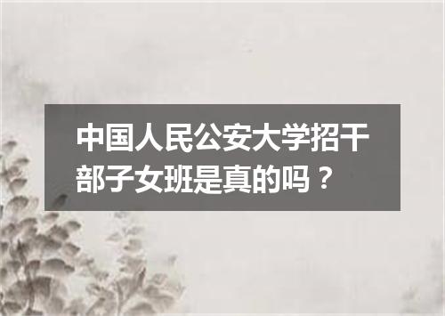 中国人民公安大学招干部子女班是真的吗？