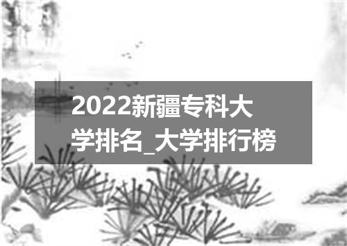2022新疆专科大学排名_大学排行榜