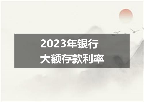 2023年银行大额存款利率