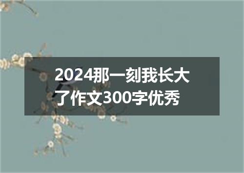 2024那一刻我长大了作文300字优秀