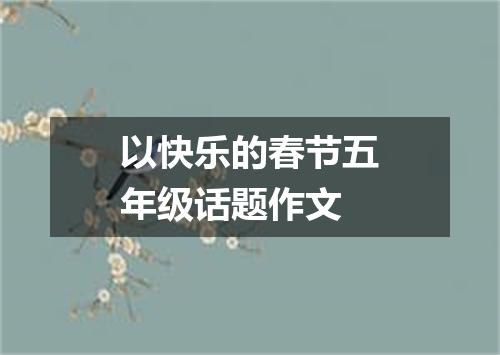 以快乐的春节五年级话题作文