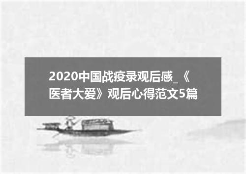 2020中国战疫录观后感_《医者大爱》观后心得范文5篇