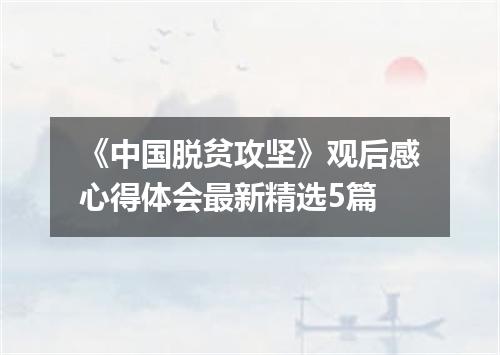 《中国脱贫攻坚》观后感心得体会最新精选5篇