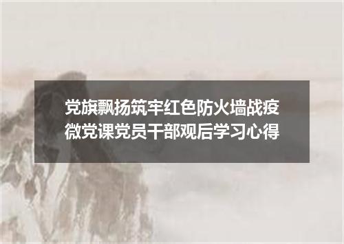 党旗飘扬筑牢红色防火墙战疫微党课党员干部观后学习心得