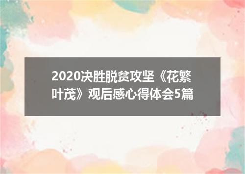 2020决胜脱贫攻坚《花繁叶茂》观后感心得体会5篇