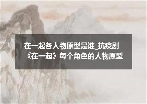 在一起各人物原型是谁_抗疫剧《在一起》每个角色的人物原型