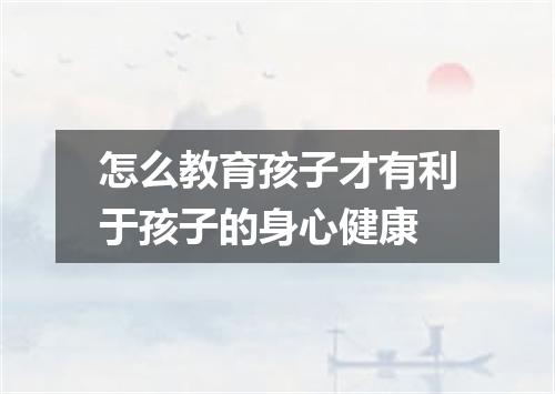 怎么教育孩子才有利于孩子的身心健康