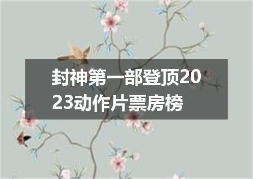 封神第一部登顶2023动作片票房榜