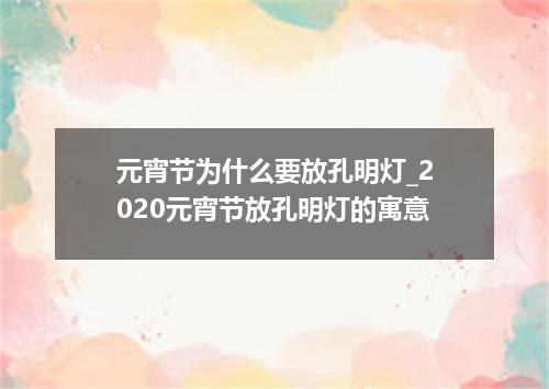 元宵节为什么要放孔明灯_2020元宵节放孔明灯的寓意