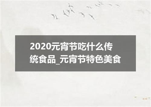 2020元宵节吃什么传统食品_元宵节特色美食