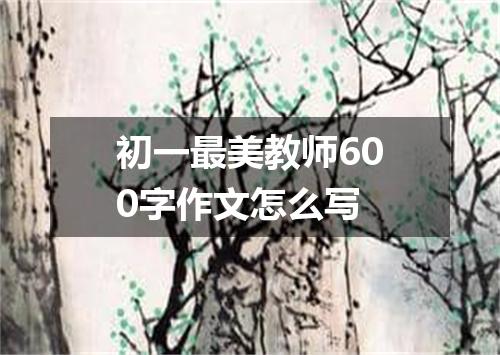 初一最美教师600字作文怎么写