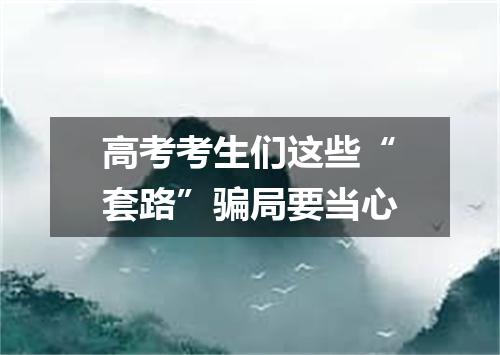 高考考生们这些“套路”骗局要当心
