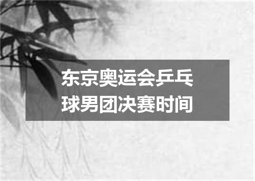 东京奥运会乒乓球男团决赛时间