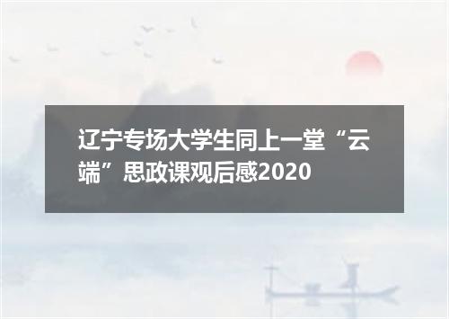 辽宁专场大学生同上一堂“云端”思政课观后感2020