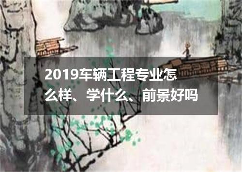 2019车辆工程专业怎么样、学什么、前景好吗