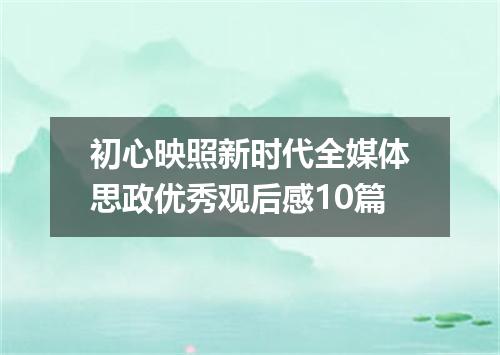 初心映照新时代全媒体思政优秀观后感10篇