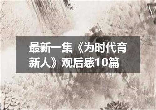 最新一集《为时代育新人》观后感10篇