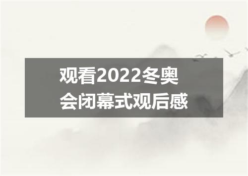 观看2022冬奥会闭幕式观后感