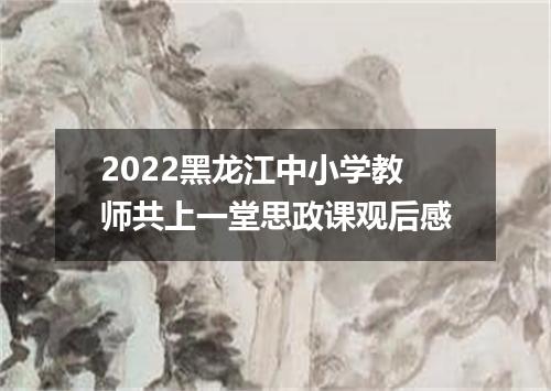 2022黑龙江中小学教师共上一堂思政课观后感