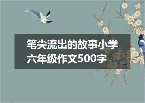 笔尖流出的故事小学六年级作文500字