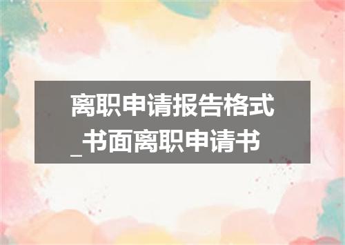 离职申请报告格式_书面离职申请书