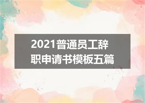 2021普通员工辞职申请书模板五篇