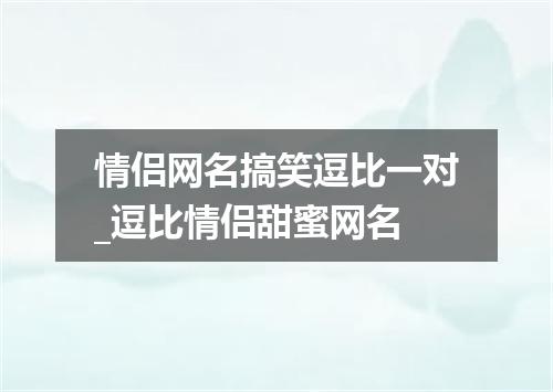 情侣网名搞笑逗比一对_逗比情侣甜蜜网名