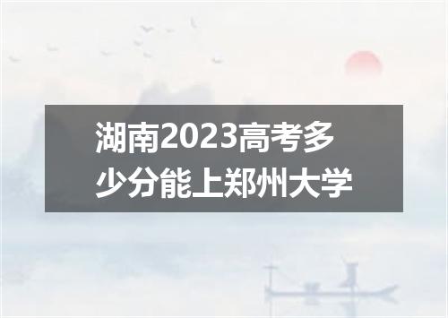 湖南2023高考多少分能上郑州大学