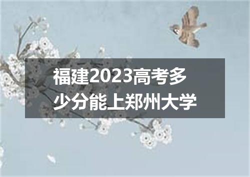 福建2023高考多少分能上郑州大学