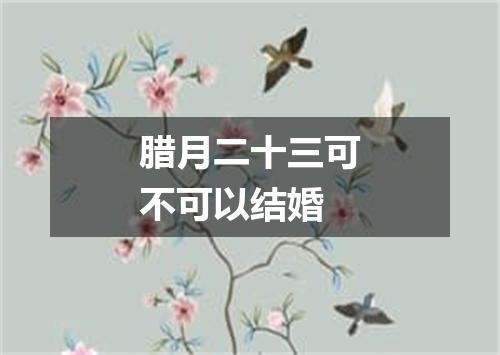 腊月二十三可不可以结婚