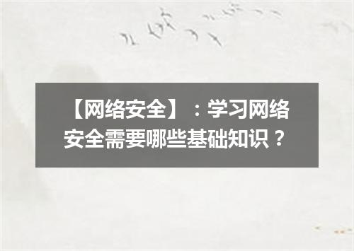 【网络安全】：学习网络安全需要哪些基础知识？