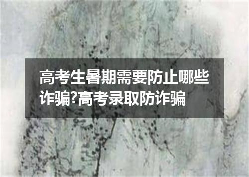 高考生暑期需要防止哪些诈骗?高考录取防诈骗