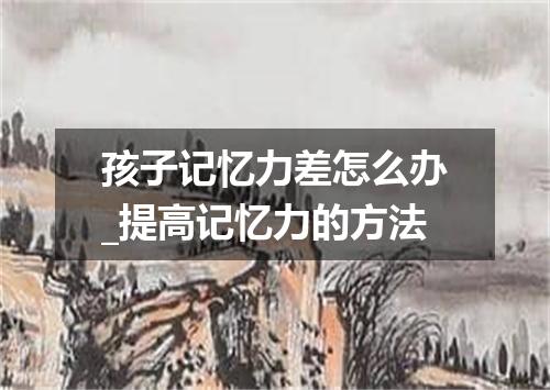 孩子记忆力差怎么办_提高记忆力的方法